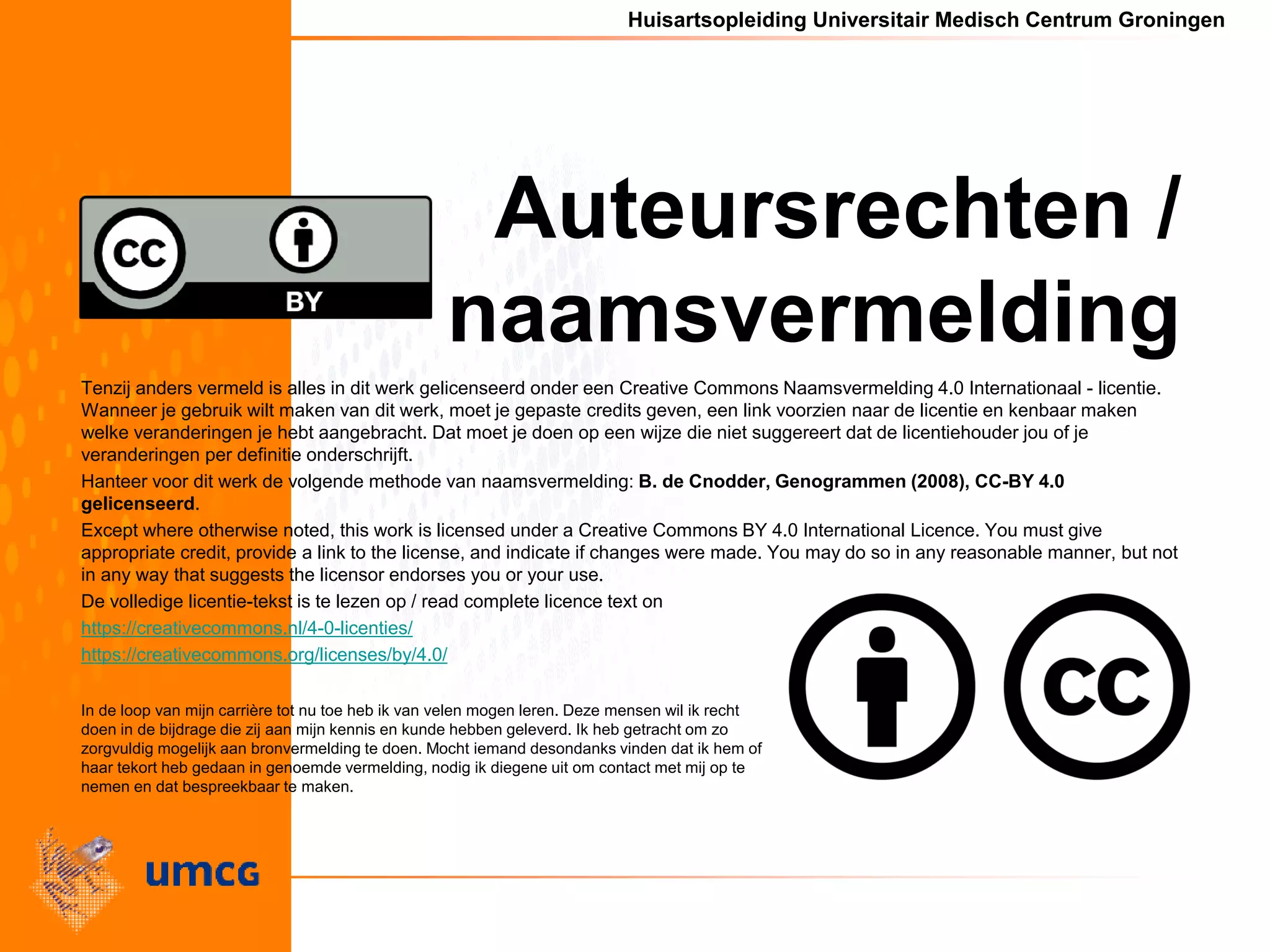 Huisartsopleiding Universitair Medisch Centrum Groningen
Auteursrechten /
naamsvermelding
Tenzij anders vermeld is alles in dit werk gelicenseerd onder een Creative Commons Naamsvermelding 4.0 Internationaal - licentie.
Wanneer je gebruik wilt maken van dit werk, moet je gepaste credits geven, een link voorzien naar de licentie en kenbaar maken
welke veranderingen je hebt aangebracht. Dat moet je doen op een wijze die niet suggereert dat de licentiehouder jou of je
veranderingen per definitie onderschrijft.
Hanteer voor dit werk de volgende methode van naamsvermelding: B. de Cnodder, Genogrammen (2008), CC-BY 4.0
gelicenseerd.
Except where otherwise noted, this work is licensed under a Creative Commons BY 4.0 International Licence. You must give
appropriate credit, provide a link to the license, and indicate if changes were made. You may do so in any reasonable manner, but not
in any way that suggests the licensor endorses you or your use.
De volledige licentie-tekst is te lezen op / read complete licence text on
https://creativecommons.nl/4-0-licenties/
https://creativecommons.org/licenses/by/4.0/
In de loop van mijn carrière tot nu toe heb ik van velen mogen leren. Deze mensen wil ik recht
doen in de bijdrage die zij aan mijn kennis en kunde hebben geleverd. Ik heb getracht om zo
zorgvuldig mogelijk aan bronvermelding te doen. Mocht iemand desondanks vinden dat ik hem of
haar tekort heb gedaan in genoemde vermelding, nodig ik diegene uit om contact met mij op te
nemen en dat bespreekbaar te maken.
 