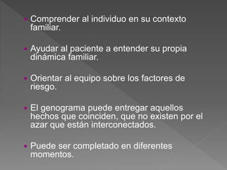  Comprender al individuo en su contexto
familiar.
 Ayudar al paciente a entender su propia
dinámica familiar.
 Orientar al equipo sobre los factores de
riesgo.
 El genograma puede entregar aquellos
hechos que coinciden, que no existen por el
azar que están interconectados.
 Puede ser completado en diferentes
momentos.
 