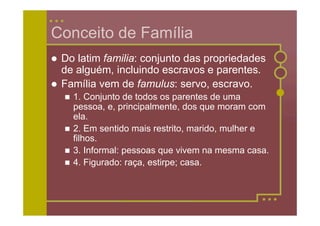 Conceito de Família
   Do latim familia: conjunto das propriedades
    de alguém, incluindo escravos e parentes.
   Família vem de famulus: servo, escravo.
       1. Conjunto de todos os parentes de uma
        pessoa, e, principalmente, dos que moram com
        ela.
       2. Em sentido mais restrito, marido, mulher e
        filhos.
       3. Informal: pessoas que vivem na mesma casa.
       4. Figurado: raça, estirpe; casa.
 