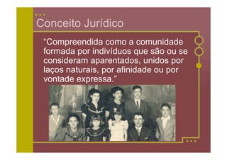 Conceito Jurídico
 “Compreendida como a comunidade
 formada por indivíduos que são ou se
 consideram aparentados, unidos por
 laços naturais, por afinidade ou por
 vontade expressa.”
 