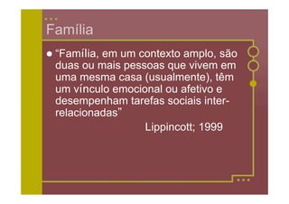 Família
 “Família,
          em um contexto amplo, são
 duas ou mais pessoas que vivem em
 uma mesma casa (usualmente), têm
 um vínculo emocional ou afetivo e
 desempenham tarefas sociais inter-
 relacionadas”
                  Lippincott; 1999
 