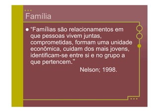 Família
 “Famílias são relacionamentos em
 que pessoas vivem juntas,
 comprometidas, formam uma unidade
 econômica, cuidam dos mais jovens,
 identificam-se entre si e no grupo a
 que pertencem.”
                    Nelson; 1998.
 