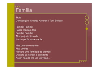 Família
Titãs
Composição: Arnaldo Antunes / Toni Bellotto

Família! Família!
Papai, mamãe, titia
Família! Família!
Almoça junto todo dia
Nunca perde essa mania...

Mas quando o nenêm
Fica doente
Procura uma farmácia de plantão
O choro do nenêm é estridente
Assim não dá pra ver televisão...
 