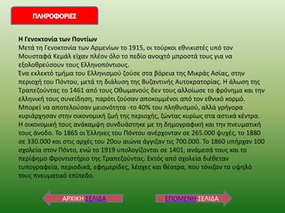 ΕΠΟΜΕΝΗ ΣΕΙΔΑ
ΑΡΧΙΚΗ ΣΕΙΔΑ
Η Γενοκτονία των Ποντίων
Μετά τη Γενοκτονία των Αρμενίων το 1915, οι τούρκοι εθνικιστές υπό τον
Μουσταφά Κεμάλ είχαν πλέον όλο το πεδίο ανοιχτό μπροστά τους για να
εξολοθρεύσουν τους Ελληνοπόντιους.
Ένα εκλεκτό τμήμα του Ελληνισμού ζούσε στα βόρεια της Μικράς Ασίας, στην
περιοχή του Πόντου, μετά τη διάλυση της Βυζαντινής Αυτοκρατορίας. Η άλωση της
Τραπεζούντας το 1461 από τους Οθωμανούς δεν τους αλλοίωσε το φρόνημα και την
ελληνική τους συνείδηση, παρότι ζούσαν αποκομμένοι από τον εθνικό κορμό.
Μπορεί να αποτελούσαν μειονότητα -το 40% του πληθυσμού, αλλά γρήγορα
κυριάρχησαν στην οικονομική ζωή της περιοχής, ζώντας κυρίως στα αστικά κέντρα.
Η οικονομική τους ανάκαμψη συνδυάστηκε με τη δημογραφική και την πνευματική
τους άνοδο. Το 1865 οι Έλληνες του Πόντου ανέρχονταν σε 265.000 ψυχές, το 1880
σε 330.000 και στις αρχές του 20ου αιώνα άγγιζαν τις 700.000. Το 1860 υπήρχαν 100
σχολεία στον Πόντο, ενώ το 1919 υπολογίζονται σε 1401, ανάμεσά τους και το
περίφημο Φροντιστήριο της Τραπεζούντας. Εκτός από σχολεία διέθεταν
τυπογραφεία, περιοδικά, εφημερίδες, λέσχες και θέατρα, που τόνιζαν το υψηλό
τους πνευματικό επίπεδο.
 