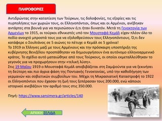 ΑΡΧΙΚΗ ΣΕΙΔΑ
Αντιδρώντας στην καταπίεση των Τούρκων, τις δολοφονίες, τις εξορίες και τις
πυρπολήσεις των χωριών τους, οι Ελληνοπόντιοι, όπως και οι Αρμένιοι, ανέβηκαν
αντάρτες στα βουνά για να περισώσουν ό,τι ήταν δυνατόν. Μετά τη Γενοκτονία των
Αρμενίων το 1915, οι τούρκοι εθνικιστές υπό τον Μουσταφά Κεμάλ είχαν πλέον όλο το
πεδίο ανοιχτό μπροστά τους για να εξολοθρεύσουν τους Ελληνοπόντιους. Ό,τι δεν
κατάφερε ο Σουλτάνος σε 5 αιώνες το πέτυχε ο Κεμάλ σε 5 χρόνια!
Το 1919 οι Έλληνες μαζί με τους Αρμένιους και την πρόσκαιρη υποστήριξη της
κυβέρνησης Βενιζέλου προσπάθησαν να δημιουργήσουν ένα αυτόνομο ελληνοαρμενικό
κράτος. Το σχέδιο αυτό ματαιώθηκε από τους Τούρκους, οι οποίοι εκμεταλλεύθηκαν το
γεγονός για να προχωρήσουν στην «τελική λύση».
Στις 19 Μαΐου 1919 ο Μουσταφά Κεμάλ αποβιβάζεται στη Σαμψούντα για να ξεκινήσει
τη δεύτερη και πιο άγρια φάση της Ποντιακής Γενοκτονίας, υπό την καθοδήγηση των
γερμανών και σοβιετικών συμβούλων του. Μέχρι τη Μικρασιατική Καταστροφή το 1922
οι Ελληνοπόντιοι που έχασαν τη ζωή τους ξεπέρασαν τους 200.000, ενώ κάποιοι
ιστορικοί ανεβάζουν τον αριθμό τους στις 350.000.
Πηγή: https://www.sansimera.gr/articles/140
 