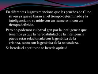 En diferentes lugares menciona que las pruebas de CI no
sirven ya que se basan en el tiempo determinado y la
inteligencia no se mide con un numero ni con un
tiempo definido.
Pero no podemos culpar al gen por la inteligencia que
tenemos ya que la heredabilidad de la inteligencia
puede estar relacionada con la genética de la
crianza, tanto con la genética de la naturaleza.
Se hereda el apetito no se hereda aptitud.
 