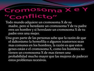 Todo mundo adquiere un cromosoma X de su
madre, pero si heredaste un cromosoma Y de tu padre
eres un hombre y si heredaste un cromosoma X de tu
padre eres una mujer.
Una gran parte de las personas sabe que la razón de que
el daltonismo la hemofilia o algunos trastornos sean
mas comunes en los hombres, la razón es que estos
genes están e el cromosoma X, como los hombres no
tienen un cromosoma X de mas tienen una
probabilidad mucho mayor que las mujeres de padecer
estos problemas recesivos.
 