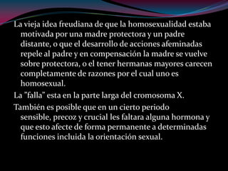 La vieja idea freudiana de que la homosexualidad estaba
motivada por una madre protectora y un padre
distante, o que el desarrollo de acciones afeminadas
repele al padre y en compensación la madre se vuelve
sobre protectora, o el tener hermanas mayores carecen
completamente de razones por el cual uno es
homosexual.
La ”falla” esta en la parte larga del cromosoma X.
También es posible que en un cierto periodo
sensible, precoz y crucial les faltara alguna hormona y
que esto afecte de forma permanente a determinadas
funciones incluida la orientación sexual.
 