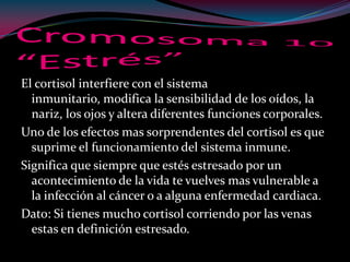 El cortisol interfiere con el sistema
inmunitario, modifica la sensibilidad de los oídos, la
nariz, los ojos y altera diferentes funciones corporales.
Uno de los efectos mas sorprendentes del cortisol es que
suprime el funcionamiento del sistema inmune.
Significa que siempre que estés estresado por un
acontecimiento de la vida te vuelves mas vulnerable a
la infección al cáncer o a alguna enfermedad cardiaca.
Dato: Si tienes mucho cortisol corriendo por las venas
estas en definición estresado.
 