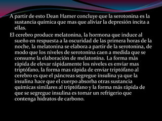 A partir de esto Dean Hamer concluye que la serotonina es la
sustancia química que mas que aliviar la depresión incita a
ellas.
El cerebro produce melatonina, la hormona que induce al
sueño en respuesta a la oscuridad de las primera horas de la
noche, la melatonina se elabora a partir de la serotonina, de
modo que los niveles de serotonina caen a medida que se
consume la elaboración de melatonina. La forma más
rápida de elevar rápidamente los niveles es enviar mas
triptófano, la forma mas rápida de enviar triptófano al
cerebro es que el páncreas segregue insulina ya que la
insulina hace que el cuerpo absorba otras sustancia
químicas similares al triptófano y la forma más rápida de
que se segregue insulina es tomar un refrigerio que
contenga hidratos de carbono.
 