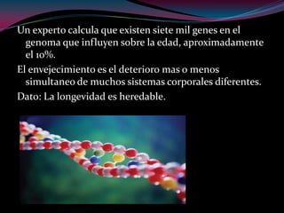 Un experto calcula que existen siete mil genes en el
genoma que influyen sobre la edad, aproximadamente
el 10%.
El envejecimiento es el deterioro mas o menos
simultaneo de muchos sistemas corporales diferentes.
Dato: La longevidad es heredable.
 