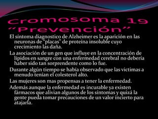 El síntoma diagnostico de Alzheimer es la aparición en las
neuronas de “placas” de proteína insoluble cuyo
crecimiento las daña.
La asociación de un gen que influye en la concentración de
lípidos en sangre con una enfermedad cerebral no debería
haber sido tan sorprendente como lo fue.
Durante algún tiempo se había observado que las victimas a
menudo tenían el colesterol alto.
Las mujeres son mas propensas a tener la enfermedad.
Además aunque la enfermedad es incurable ya existen
fármacos que alivian algunos de los síntomas y quizá la
gente pueda tomar precauciones de un valor incierto para
atajarla.
 