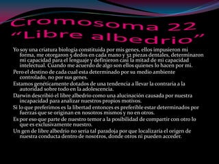 Yo soy una criatura biología constituida por mis genes, ellos impusieron mi
forma, me otorgaron 5 dedos en cada mano y 32 piezas dentales, determinaron
mi capacidad para el lenguaje y definieron casi la mitad de mi capacidad
intelectual. Cuando me acuerdo de algo son ellos quienes lo hacen por mi.
Pero el destino de cada cual esta determinado por su medio ambiente
controlado, no por sus genes.
Estamos genéticamente dotados de una tendencia a llevar la contraria a la
autoridad sobre todo en la adolescencia.
Darwin describió el libre albedrio como una alucinación causada por nuestra
incapacidad para analizar nuestros propios motivos.
Si lo que preferimos es la libertad entonces es preferible estar determinados por
fuerzas que se originan en nosotros mismos y no en otros.
Es por eso que parte de nuestro temor a la posibilidad de compartir con otro lo
que es exclusivamente nuestro.
Un gen de libre albedrio no seria tal paradoja por que localizaría el origen de
nuestra conducta dentro de nosotros, donde otros ni pueden acceder.
 