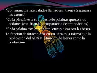 *Con anuncios intercalados llamados intrones (separan a
los exones)
*Cada párrafo esta compuesto de palabras que son los
codones (codifican la incorporación de aminoácidos)
*Cada palabra esta escrita con letras y estas son las bases.
La función de fotocopiarse en un libro es la misma que la
replicación del ADN y la función de leer es como la
traducción
 