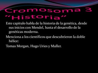 Este capitulo habla de la historia de la genética, desde
sus inicios con Mendel, hasta el desarrollo de la
genéticas moderna.
Menciona a los científicos que descubrieron la doble
hélice:
Tomas Morgan, Hugo Uries y Muller.
 