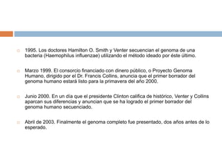 1995. Los doctores Hamilton O. Smith y Venter secuencian el genoma de una
bacteria (Haemophilus influenzae) utilizando el método ideado por éste último.
 Marzo 1999. El consorcio financiado con dinero público, o Proyecto Genoma
Humano, dirigido por el Dr. Francis Collins, anuncia que el primer borrador del
genoma humano estará listo para la primavera del año 2000.
 Junio 2000. En un día que el presidente Clinton califica de histórico, Venter y Collins
aparcan sus diferencias y anuncian que se ha logrado el primer borrador del
genoma humano secuenciado.
 Abril de 2003. Finalmente el genoma completo fue presentado, dos años antes de lo
esperado.
 