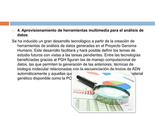  4. Aprovisionamiento de herramientas multimedia para el análisis de
datos
Se ha inducido un gran desarrollo tecnológico a partir de la creación de
herramientas de análisis de datos generadas en el Proyecto Genoma
Humano. Este desarrollo facilitará y hará posible definir los temas de
estudio futuros con vistas a las tareas pendientes. Entre las tecnologías
beneficiadas gracias al PGH figuran las de manejo computacional de
datos, las que permiten la generación de las anteriores, técnicas de
biología molecular relacionadas con la secuenciación de trozos de ADN
automáticamente y aquellas que permiten ampliar la cantidad de material
genético disponible como la PCR.
 
