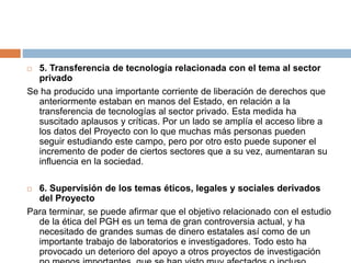  5. Transferencia de tecnología relacionada con el tema al sector
privado
Se ha producido una importante corriente de liberación de derechos que
anteriormente estaban en manos del Estado, en relación a la
transferencia de tecnologías al sector privado. Esta medida ha
suscitado aplausos y críticas. Por un lado se amplía el acceso libre a
los datos del Proyecto con lo que muchas más personas pueden
seguir estudiando este campo, pero por otro esto puede suponer el
incremento de poder de ciertos sectores que a su vez, aumentaran su
influencia en la sociedad.
 6. Supervisión de los temas éticos, legales y sociales derivados
del Proyecto
Para terminar, se puede afirmar que el objetivo relacionado con el estudio
de la ética del PGH es un tema de gran controversia actual, y ha
necesitado de grandes sumas de dinero estatales así como de un
importante trabajo de laboratorios e investigadores. Todo esto ha
provocado un deterioro del apoyo a otros proyectos de investigación
 