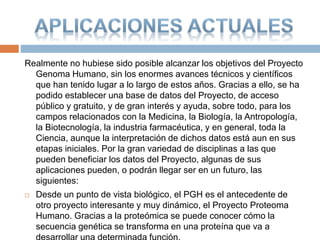 Realmente no hubiese sido posible alcanzar los objetivos del Proyecto
Genoma Humano, sin los enormes avances técnicos y científicos
que han tenido lugar a lo largo de estos años. Gracias a ello, se ha
podido establecer una base de datos del Proyecto, de acceso
público y gratuito, y de gran interés y ayuda, sobre todo, para los
campos relacionados con la Medicina, la Biología, la Antropología,
la Biotecnología, la industria farmacéutica, y en general, toda la
Ciencia, aunque la interpretación de dichos datos está aun en sus
etapas iniciales. Por la gran variedad de disciplinas a las que
pueden beneficiar los datos del Proyecto, algunas de sus
aplicaciones pueden, o podrán llegar ser en un futuro, las
siguientes:
 Desde un punto de vista biológico, el PGH es el antecedente de
otro proyecto interesante y muy dinámico, el Proyecto Proteoma
Humano. Gracias a la proteómica se puede conocer cómo la
secuencia genética se transforma en una proteína que va a
 