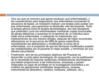  Una vez que se conocen qué genes producen qué enfermedades, y
las características para diagnosticar una enfermedad conociendo la
secuencia de bases, es necesario realizar una terapia para acabar con
esa enfermedad, para garantizar el desarrollo vital del paciente. Tanto
la terapia génica como la terapia farmacológica, son dos disciplinas
que pretenden curar las enfermedades insertando copias funcionales
de genes defectivos o ausentes en el genoma de un individuo para
tratar dicha enfermedad, o realizando un tratamiento con
medicamentos de una manera dirigida, después de haber encontrado
alteraciones en la secuencia de ADN de genes específicos,
neutralizando las alteraciones y modificando el curso de la
enfermedad, con el propósito de que los fármacos modificados puedan
ser metabolizados por el paciente lo mejor posible, y minimizar así sus
efectos secundarios.
 Finalmente, otro de los principales objetivos del Proyecto es
desarrollar a corto plazo tecnologías de vanguardia, con la justificación
de la necesidad de impulsar poderosas infraestructuras tecnológicas
que deben proporcionar a las instituciones, empresas y países
implicados un lugar de privilegio en la investigación biomédica y en
multitud de aplicaciones industriales (diagnósticos, terapias,
instrumental de laboratorio, robótica, hardware, software, etc.).
 