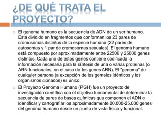  El genoma humano es la secuencia de ADN de un ser humano.
Está dividido en fragmentos que conforman los 23 pares de
cromosomas distintos de la especie humana (22 pares de
autosomas y 1 par de cromosomas sexuales). El genoma humano
está compuesto por aproximadamente entre 22500 y 25000 genes
distintos. Cada uno de estos genes contiene codificada la
información necesaria para la síntesis de una o varias proteínas (o
ARN funcionales, en el caso de los genes ARN). El "genoma" de
cualquier persona (a excepción de los gemelos idénticos y los
organismos clonados) es único.
 El Proyecto Genoma Humano (PGH) fue un proyecto de
investigación científica con el objetivo fundamental de determinar la
secuencia de pares de bases químicas que componen el ADN e
identificar y cartografiar los aproximadamente 20.000-25.000 genes
del genoma humano desde un punto de vista físico y funcional.
 