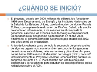  El proyecto, dotado con 3000 millones de dólares, fue fundado en
1990 en el Departamento de Energía y los Institutos Nacionales de
la Salud de los Estados Unidos, bajo la dirección del doctor Francis
Collins, con un plazo de realización de 15 años. Debido a la amplia
colaboración internacional, a los avances en el campo de la
genómica, así como los avances en la tecnología computacional,
un borrador inicial del genoma fue terminado en el año 2000.
Finalmente el genoma completo fue presentado en abril del 2003,
dos años antes de lo esperado.
 Antes de los ochenta ya se conocía la secuencia de genes sueltos
de algunos organismos, como también se conocían los genomas
de entidades subcelulares, tales como virus y plásmidos. Así pues,
no fue hasta 1986 cuando el Ministerio de Energía (DOE), concretó
institucionalmente el Proyecto Genoma Humano (PGH) durante un
congreso en Santa Fe. El PGH contaba con una buena suma
económica y sería utilizado para estudiar los posibles efectos de las
radiaciones sobre el ADN.
 