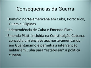 Consequências da Guerra
. Domínio norte-americana em Cuba, Porto Rico,
Guam e Filipinas
. Independência de Cuba e Emenda Platt.
. Emenda Platt: incluida na Constituição Cubana,
concedia um enclave aos norte-americanos
em Guantanamo e permitia a intervenção
militar em Cuba para “estabilizar” a política
cubana
 