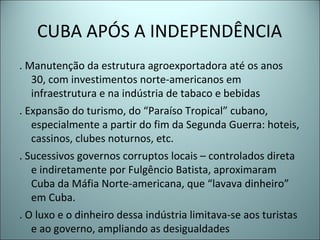 CUBA APÓS A INDEPENDÊNCIA
. Manutenção da estrutura agroexportadora até os anos
30, com investimentos norte-americanos em
infraestrutura e na indústria de tabaco e bebidas
. Expansão do turismo, do “Paraíso Tropical” cubano,
especialmente a partir do fim da Segunda Guerra: hoteis,
cassinos, clubes noturnos, etc.
. Sucessivos governos corruptos locais – controlados direta
e indiretamente por Fulgêncio Batista, aproximaram
Cuba da Máfia Norte-americana, que “lavava dinheiro”
em Cuba.
. O luxo e o dinheiro dessa indústria limitava-se aos turistas
e ao governo, ampliando as desigualdades
 