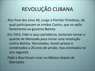 REVOLUÇÃO CUBANA
. Nos final dos anos 40, surge o Partido Ortodoxo, do
qual participavam os irmãos Castro, que se opõe
fortemente ao governo Batista
. Em 1953, Fidel e seus partidários, tentaram tomar o
quartel de Moncada para iniciar uma revolução
contra Batista. Derrotados, foram presos e
condenados a 20 anos de prisão, mas anistiados no
ano seguinte
. Fidel e Raul foram viver no México depois de
libertados
 