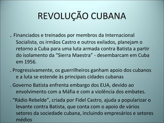 REVOLUÇÃO CUBANA
. Financiados e treinados por membros da Internacional
Socialista, os irmãos Castro e outros exilados, planejam o
retorno a Cuba para uma luta armada contra Batista a partir
do isolamento da “Sierra Maestra” - desembarcam em Cuba
em 1956.
. Progressivamente, os guerrilheiros ganham apoio dos cubanos
e a luta se estende às principais cidades cubanas
. Governo Batista enfrenta embargo dos EUA, devido ao
envolvimento com a Máfia e com a violência dos embates.
. “Rádio Rebelde”, criada por Fidel Castro, ajuda a popularizar o
levante contra Batista, que conta com o apoio de vários
setores da sociedade cubana, incluindo empresários e setores
médios
 