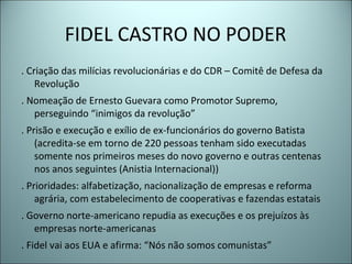 FIDEL CASTRO NO PODER
. Criação das milícias revolucionárias e do CDR – Comitê de Defesa da
Revolução
. Nomeação de Ernesto Guevara como Promotor Supremo,
perseguindo “inimigos da revolução”
. Prisão e execução e exílio de ex-funcionários do governo Batista
(acredita-se em torno de 220 pessoas tenham sido executadas
somente nos primeiros meses do novo governo e outras centenas
nos anos seguintes (Anistia Internacional))
. Prioridades: alfabetização, nacionalização de empresas e reforma
agrária, com estabelecimento de cooperativas e fazendas estatais
. Governo norte-americano repudia as execuções e os prejuízos às
empresas norte-americanas
. Fidel vai aos EUA e afirma: “Nós não somos comunistas”
 