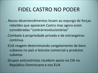 FIDEL CASTRO NO PODER
. Novos desentendimentos levam ao expurgo de forças
rebeldes que apoiaram Castro mas agora eram
consideradas “contrarrevolucionárias”
. Combate à propriedade privada e de estrangeiros
continua.
. EUA reagem determinando congelamento de bens
cubanos no país e boicote comercial a produtos
cubanos
. Grupos anticastristas recebem apoio na CIA na
República Dominicana e nos EUA
 