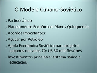 O Modelo Cubano-Soviético
. Partido Único
. Planejamento Econômico: Planos Quinquenais
. Acordos Importantes:
. Açucar por Petróleo
. Ajuda Econômica Soviética para projetos
cubanos nos anos 70: US 30 milhões/mês
. Investimentos principais: sistema saúde e
educação.
 