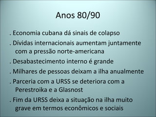 Anos 80/90
. Economia cubana dá sinais de colapso
. Dívidas internacionais aumentam juntamente
com a pressão norte-americana
. Desabastecimento interno é grande
. Milhares de pessoas deixam a ilha anualmente
. Parceria com a URSS se deteriora com a
Perestroika e a Glasnost
. Fim da URSS deixa a situação na ilha muito
grave em termos econômicos e sociais
 