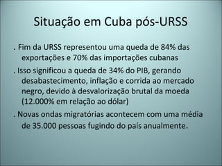 Situação em Cuba pós-URSS
. Fim da URSS representou uma queda de 84% das
exportações e 70% das importações cubanas
. Isso significou a queda de 34% do PIB, gerando
desabastecimento, inflação e corrida ao mercado
negro, devido à desvalorização brutal da moeda
(12.000% em relação ao dólar)
. Novas ondas migratórias acontecem com uma média
de 35.000 pessoas fugindo do país anualmente.
 