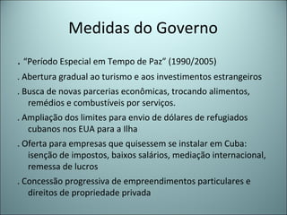 Medidas do Governo
. “Período Especial em Tempo de Paz” (1990/2005)
. Abertura gradual ao turismo e aos investimentos estrangeiros
. Busca de novas parcerias econômicas, trocando alimentos,
remédios e combustíveis por serviços.
. Ampliação dos limites para envio de dólares de refugiados
cubanos nos EUA para a Ilha
. Oferta para empresas que quisessem se instalar em Cuba:
isenção de impostos, baixos salários, mediação internacional,
remessa de lucros
. Concessão progressiva de empreendimentos particulares e
direitos de propriedade privada
 