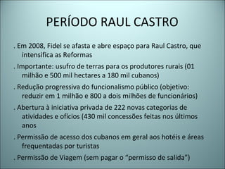 PERÍODO RAUL CASTRO
. Em 2008, Fidel se afasta e abre espaço para Raul Castro, que
intensifica as Reformas
. Importante: usufro de terras para os produtores rurais (01
milhão e 500 mil hectares a 180 mil cubanos)
. Redução progressiva do funcionalismo público (objetivo:
reduzir em 1 milhão e 800 a dois milhões de funcionários)
. Abertura à iniciativa privada de 222 novas categorias de
atividades e ofícios (430 mil concessões feitas nos últimos
anos
. Permissão de acesso dos cubanos em geral aos hotéis e áreas
frequentadas por turistas
. Permissão de Viagem (sem pagar o “permisso de salida”)
 