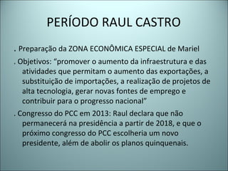 PERÍODO RAUL CASTRO
. Preparação da ZONA ECONÔMICA ESPECIAL de Mariel
. Objetivos: “promover o aumento da infraestrutura e das
atividades que permitam o aumento das exportações, a
substituição de importações, a realização de projetos de
alta tecnologia, gerar novas fontes de emprego e
contribuir para o progresso nacional”
. Congresso do PCC em 2013: Raul declara que não
permanecerá na presidência a partir de 2018, e que o
próximo congresso do PCC escolheria um novo
presidente, além de abolir os planos quinquenais.
 