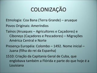 COLONIZAÇÃO
Etmologia: Coa Bana (Terra Grande) – aruaque
Povos Originais: Ameríndios
Taínos (Aruaques – Agricultores e Caçadores) e
Ciboneys (Caçadores e Pescadores) – Migrações
América Central e Norte
Presença Européia: Colombo – 1492. Nome inicial –
Juana (filha do rei da Espanha)
1510: Criação da Capitania Geral de Cuba, que
englobava também a Flórida e parte do que hoje é a
Louisiana
 