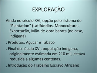 EXPLORAÇÃO
Ainda no século XVI, opção pelo sistema de
“Plantation” (Latifúndios, Monocultura,
Exportação, Mão-de-obra barata (no caso,
indígena)
. Produtos: Açucar e Tabaco
. Final do século XVI, população indígena,
originalmente estimada em 210 mil, estava
reduzida a algumas centenas.
. Introdução do Trabalho Escravo Africano
 
