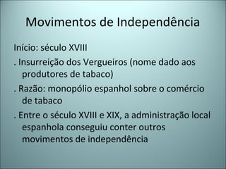 Movimentos de Independência
Início: século XVIII
. Insurreição dos Vergueiros (nome dado aos
produtores de tabaco)
. Razão: monopólio espanhol sobre o comércio
de tabaco
. Entre o século XVIII e XIX, a administração local
espanhola conseguiu conter outros
movimentos de independência
 