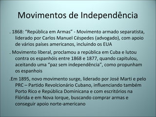 Movimentos de Independência
. 1868: “República em Armas” - Movimento armado separatista,
liderado por Carlos Manuel Céspedes (advogado), com apoio
de vários países americanos, incluindo os EUA
. Movimento liberal, proclamou a república em Cuba e lutou
contra os espanhóis entre 1868 e 1877, quando capitulou,
aceitando uma “paz sem independência”, como propunham
os espanhois
.Em 1895, novo movimento surge, liderado por José Marti e pelo
PRC – Partido Revolcionário Cubano, influenciando também
Porto Rico e República Dominicana e com escritórios na
Flórida e em Nova Iorque, buscando comprar armas e
conseguir apoio norte-americano
 
