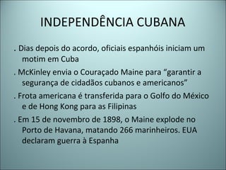 INDEPENDÊNCIA CUBANA
. Dias depois do acordo, oficiais espanhóis iniciam um
motim em Cuba
. McKinley envia o Couraçado Maine para “garantir a
segurança de cidadãos cubanos e americanos”
. Frota americana é transferida para o Golfo do México
e de Hong Kong para as Filipinas
. Em 15 de novembro de 1898, o Maine explode no
Porto de Havana, matando 266 marinheiros. EUA
declaram guerra à Espanha
 