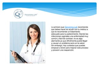 Lo primero que Genomma Lab recomienda que debes hacer es acudir con tu médico a que te recomiende un tratamiento adecuado para tu padecimiento. Siendo las infecciones vaginales una enfermedad muy común y fácil de contraer, no es algo alarmanteya que difícilmente puede llegar a causar un problema serio en la salud. Sin embargo, hay cuidados que puedes empezar a tener para mejorar este proceso y prevenir una reaparición. 