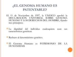 ¿EL GENOMA HUMANO ES
PATENTABLE?
El 11 de Noviembre de 1997, la UNESCO aprobó la
DECLARACIÓN UNIVERSAL SOBRE GENOMA
HUMANO Y LOS DERECHOS DEL HOMBRE, fijando
tres principios:
 La dignidad del individuo cualesquiera sean sus
características genéticas.
 Rechazo al determinismo genético.
 El Genoma Humano es PATRIMONIO DE LA
HUMANIDAD. 
 