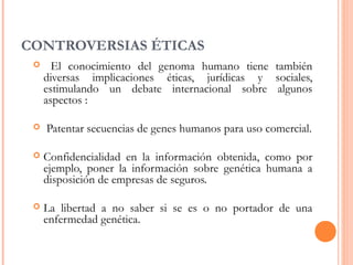 CONTROVERSIAS ÉTICAS
 El conocimiento del genoma humano tiene también
diversas implicaciones éticas, jurídicas y sociales,
estimulando un debate internacional sobre algunos
aspectos :
 Patentar secuencias de genes humanos para uso comercial.
 Confidencialidad en la información obtenida, como por
ejemplo, poner la información sobre genética humana a
disposición de empresas de seguros.
 La libertad a no saber si se es o no portador de una
enfermedad genética.
 