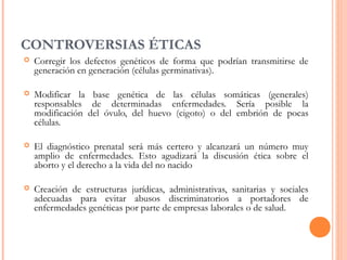 CONTROVERSIAS ÉTICAS
 Corregir los defectos genéticos de forma que podrían transmitirse de
generación en generación (células germinativas).
 Modificar la base genética de las células somáticas (generales)
responsables de determinadas enfermedades. Sería posible la
modificación del óvulo, del huevo (cigoto) o del embrión de pocas
células.
 El diagnóstico prenatal será más certero y alcanzará un número muy
amplio de enfermedades. Esto agudizará la discusión ética sobre el
aborto y el derecho a la vida del no nacido
 Creación de estructuras jurídicas, administrativas, sanitarias y sociales
adecuadas para evitar abusos discriminatorios a portadores de
enfermedades genéticas por parte de empresas laborales o de salud.
 