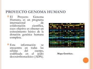 PROYECTO GENOMA HUMANO
 El Proyecto Genoma
Humano, es un programa
internacional de
colaboración científica,
cuyo objetivo es obtener un
conocimiento básico de la
dotación genética humana
completa.
 Esta información se
encuentra en todas las
células del cuerpo,
codificada en el ácido
desoxirribonucleico (ADN).
Mapa Genético.
 