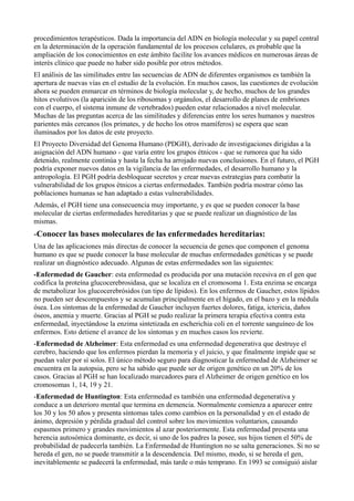 procedimientos terapéuticos. Dada la importancia del ADN en biología molecular y su papel central
en la determinación de la operación fundamental de los procesos celulares, es probable que la
ampliación de los conocimientos en este ámbito facilite los avances médicos en numerosas áreas de
interés clínico que puede no haber sido posible por otros métodos.
El análisis de las similitudes entre las secuencias de ADN de diferentes organismos es también la
apertura de nuevas vías en el estudio de la evolución. En muchos casos, las cuestiones de evolución
ahora se pueden enmarcar en términos de biología molecular y, de hecho, muchos de los grandes
hitos evolutivos (la aparición de los ribosomas y orgánulos, el desarrollo de planes de embriones
con el cuerpo, el sistema inmune de vertebrados) pueden estar relacionados a nivel molecular.
Muchas de las preguntas acerca de las similitudes y diferencias entre los seres humanos y nuestros
parientes más cercanos (los primates, y de hecho los otros mamíferos) se espera que sean
iluminados por los datos de este proyecto.
El Proyecto Diversidad del Genoma Humano (PDGH), derivado de investigaciones dirigidas a la
asignación del ADN humano - que varía entre los grupos étnicos - que se rumorea que ha sido
detenido, realmente continúa y hasta la fecha ha arrojado nuevas conclusiones. En el futuro, el PGH
podría exponer nuevos datos en la vigilancia de las enfermedades, el desarrollo humano y la
antropología. El PGH podría desbloquear secretos y crear nuevas estrategias para combatir la
vulnerabilidad de los grupos étnicos a ciertas enfermedades. También podría mostrar cómo las
poblaciones humanas se han adaptado a estas vulnerabilidades.
Además, el PGH tiene una consecuencia muy importante, y es que se pueden conocer la base
molecular de ciertas enfermedades hereditarias y que se puede realizar un diagnóstico de las
mismas.

-Conocer las bases moleculares de las enfermedades hereditarias:
Una de las aplicaciones más directas de conocer la secuencia de genes que componen el genoma
humano es que se puede conocer la base molecular de muchas enfermedades genéticas y se puede
realizar un diagnóstico adecuado. Algunas de estas enfermedades son las siguientes:
-Enfermedad de Gaucher: esta enfermedad es producida por una mutación recesiva en el gen que
codifica la proteína glucocerebrosidasa, que se localiza en el cromosoma 1. Esta enzima se encarga
de metabolizar los glucocerebrósidos (un tipo de lípidos). En los enfermos de Gaucher, estos lípidos
no pueden ser descompuestos y se acumulan principalmente en el hígado, en el bazo y en la médula
ósea. Los síntomas de la enfermedad de Gaucher incluyen fuertes dolores, fatiga, ictericia, daños
óseos, anemia y muerte. Gracias al PGH se pudo realizar la primera terapia efectiva contra esta
enfermedad, inyectándose la enzima sintetizada en escherichia coli en el torrente sanguíneo de los
enfermos. Esto detiene el avance de los síntomas y en muchos casos los revierte.
-Enfermedad de Alzheimer: Esta enfermedad es una enfermedad degenerativa que destruye el
cerebro, haciendo que los enfermos pierdan la memoria y el juicio, y que finalmente impide que se
puedan valer por sí solos. El único método seguro para diagnosticar la enfermedad de Alzheimer se
encuentra en la autopsia, pero se ha sabido que puede ser de origen genético en un 20% de los
casos. Gracias al PGH se han localizado marcadores para el Alzheimer de origen genético en los
cromosomas 1, 14, 19 y 21.
-Enfermedad de Huntington: Esta enfermedad es también una enfermedad degenerativa y
conduce a un deterioro mental que termina en demencia. Normalmente comienza a aparecer entre
los 30 y los 50 años y presenta síntomas tales como cambios en la personalidad y en el estado de
ánimo, depresión y pérdida gradual del control sobre los movimientos voluntarios, causando
espasmos primero y grandes movimientos al azar posteriormente. Esta enfermedad presenta una
herencia autosómica dominante, es decir, si uno de los padres la posee, sus hijos tienen el 50% de
probabilidad de padecerla también. La Enfermedad de Huntington no se salta generaciones. Si no se
hereda el gen, no se puede transmitir a la descendencia. Del mismo, modo, si se hereda el gen,
inevitablemente se padecerá la enfermedad, más tarde o más temprano. En 1993 se consiguió aislar

 