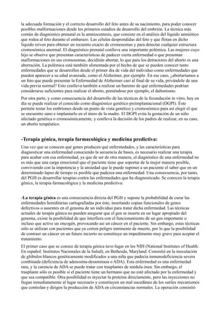 la adecuada formación y el correcto desarrollo del feto antes de su nacimiento, para poder conocer
posibles malformaciones desde los primeros estadios de desarrollo del embrión. La técnica más
común de diagnóstico prenatal es la amniocentesis, que consiste en el análisis del líquido amniótico
que rodea al feto durante el embarazo. Las células desprendidas del feto y que flotan en dicho
líquido sirven para obtener un recuento exacto de cromosomas y para detectar cualquier estructura
cromosómica anormal. El diagnóstico prenatal conlleva una importante polémica. Las mujeres cuyo
hijo se observe que presentan características de padecer cierta enfermedad o que presentan
malformaciones en sus cromosomas, decidirán abortar, lo que para los detractores del aborto es una
aberración. La polémica está también alimentada por el hecho de que se pueden conocer tanto
enfermedades que se desarrollen desde el primer día de vida del individuo como enfermedades que
pueden aparecer a su edad avanzada, como el Alzheimer, por ejemplo. En ese caso, ¿abortaríamos a
un feto que puede presentar la Enfermedad de Alzheimer casi al final de su vida, privándole de una
vida previa normal? Esto conlleva también a realizar un baremo de qué enfermedades podrían
considerarse suficientes para realizar el aborto, poniéndose por ejemplo, el daltonismo.
Por otra parte, y como consecuencia del desarrollo de las técnicas de la fecundación in vitro, hoy en
día se puede realizar el conocido como diagnóstico genético preimplantacional (DGPI). Éste
permite testar los embriones desde un punto de vista genético y cromosómico para así elegir el que
se encuentre sano e implantarlo en el útero de la madre. El DGPI evita la gestación de un niño
afectado genética o cromosómicamente, y conlleva la decisión de los padres de realizar, en su caso,
un aborto terapéutico.

-Terapia génica, terapia farmacológica y medicina predictiva:
Una vez que se conocen qué genes producen qué enfermedades, y las características para
diagnosticar una enfermedad conociendo la secuencia de bases, es necesario realizar una terapia
para acabar con esa enfermedad, ya que de ser de otra manera, el diagnóstico de una enfermedad no
es más que una carga emocional que el paciente tiene que soportar de la mejor manera posible,
conviviendo con la impotencia y la ansiedad que le puede suponer a un paciente el saber que en un
determinado lapso de tiempo es posible que padezca una enfermedad. Una consecuencia, por tanto,
del PGH es desarrollar terapias contra las enfermedades que ha diagnosticado. Se conocen la terapia
génica, la terapia farmacológica y la medicina predictiva:
-La terapia génica es una consecuencia directa del PGH y supone la probabilidad de curar las
enfermedades hereditarias cartografiadas por éste, insertando copias funcionales de genes
defectivos o ausentes en el genoma de un individuo para tratar dicha enfermedad. Las técnicas
actuales de terapia génica no pueden asegurar que el gen se inserte en un lugar apropiado del
genoma, existe la posibilidad de que interfiera con el funcionamiento de un gen importante o
incluso que active un oncogén, provocando así un cáncer en el paciente. Sin embargo, estas técnicas
sólo se utilizan con pacientes que ya corren peligro inminente de muerte, por lo que la posibilidad
de contraer un cáncer en un futuro incierto no constituye un impedimento muy grave para aceptar el
tratamiento.
El primer caso que se conoce de terapia génica tuvo lugar en los NIH (National Institutes of Health.
En español: Institutos Nacionales de la Salud), en Bethesda, Maryland. Consistió en la inoculación
de glóbulos blancos genéticamente modificados a una niña que padecía inmunodeficiencia severa
combinada (deficiencia de adenosina-desaminasa o ADA). Esta enfermedad es una enfermedad
rara, y la carencia de ADA se puede tratar con trasplantes de médula ósea. Sin embargo, el
trasplante sólo es posible si el paciente tiene un hermano que no esté afectado por la enfermedad y
que sea compatible. Otra posibilidad es inyectar la proteína directamente, pero las inyecciones no
llegan inmediatamente al lugar necesario y constituyen un mal sucedáneo de los sutiles mecanismos
que controlan y dirigen la producción de ADA en circunstancias normales. La operación consistió

 
